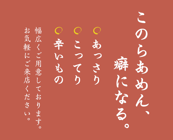 『このらあめん、癖になる』あっさり、こってり、辛いもの 幅広くご用意しております。お気軽にご来店ください。