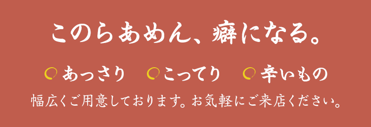 『このらあめん、癖になる』あっさり、こってり、辛いもの 幅広くご用意しております。お気軽にご来店ください。